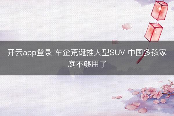 开云app登录 车企荒诞推大型SUV 中国多孩家庭不够用了