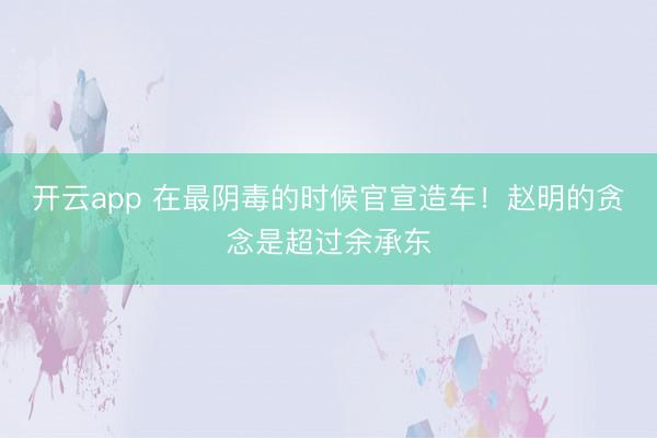 开云app 在最阴毒的时候官宣造车！赵明的贪念是超过余承东