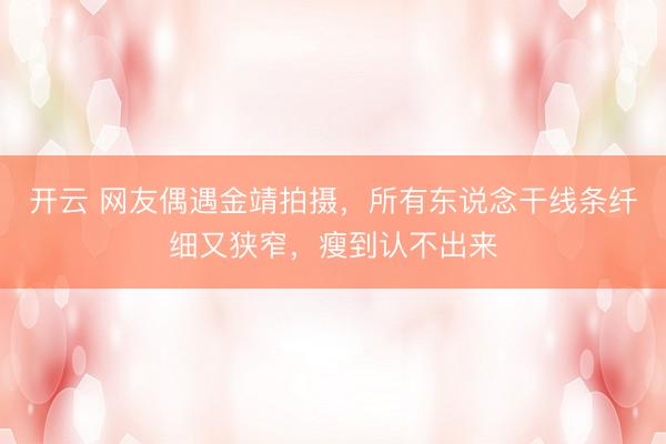 开云 网友偶遇金靖拍摄，所有东说念干线条纤细又狭窄，瘦到认不出来