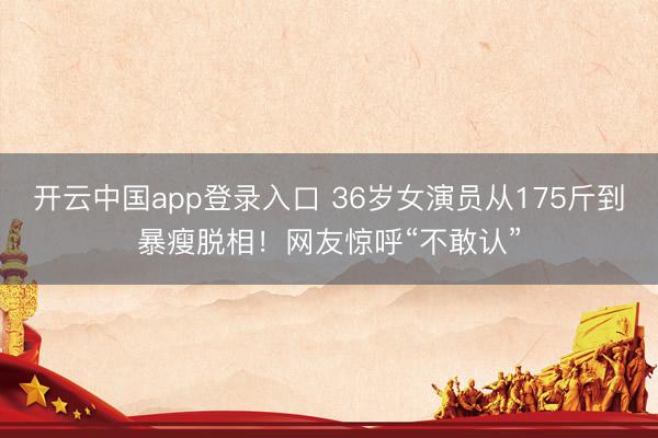 开云中国app登录入口 36岁女演员从175斤到暴瘦脱相！网友惊呼“不敢认”