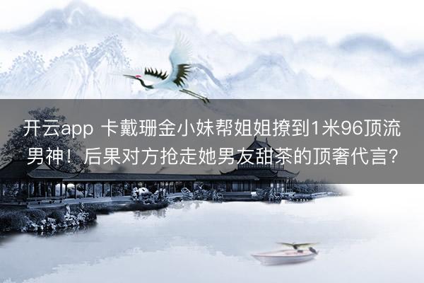 开云app 卡戴珊金小妹帮姐姐撩到1米96顶流男神！后果对方抢走她男友甜茶的顶奢代言？