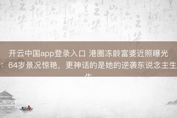 开云中国app登录入口 港圈冻龄富婆近照曝光：64岁景况惊艳，更神话的是她的逆袭东说念主生