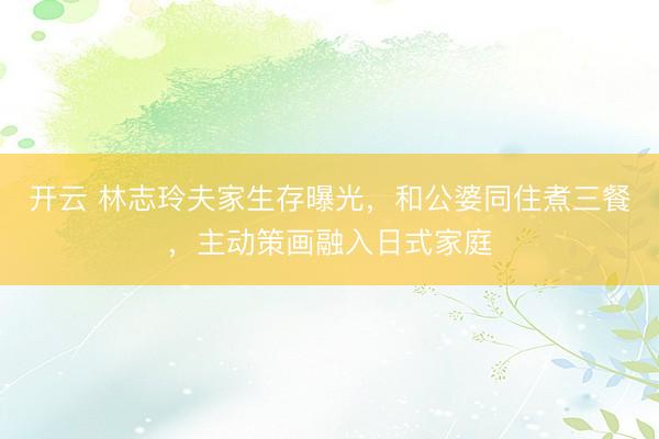 开云 林志玲夫家生存曝光，和公婆同住煮三餐，主动策画融入日式家庭