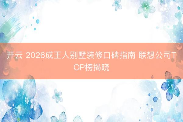 开云 2026成王人别墅装修口碑指南 联想公司TOP榜揭晓
