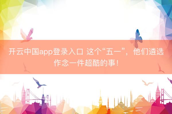 开云中国app登录入口 这个“五一”，他们遴选作念一件超酷的事！