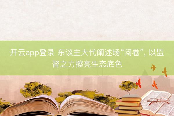 开云app登录 东谈主大代阐述场“阅卷”， 以监督之力擦亮生态底色