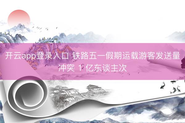 开云app登录入口 铁路五一假期运载游客发送量冲突 1 亿东谈主次