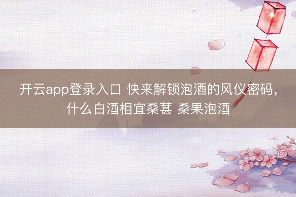 开云app登录入口 快来解锁泡酒的风仪密码，什么白酒相宜桑葚 桑果泡酒