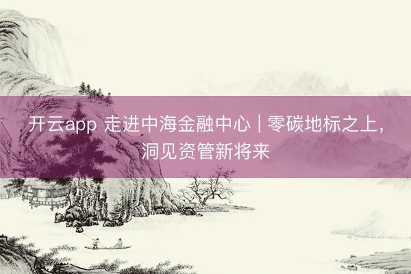 开云app 走进中海金融中心 | 零碳地标之上，洞见资管新将来
