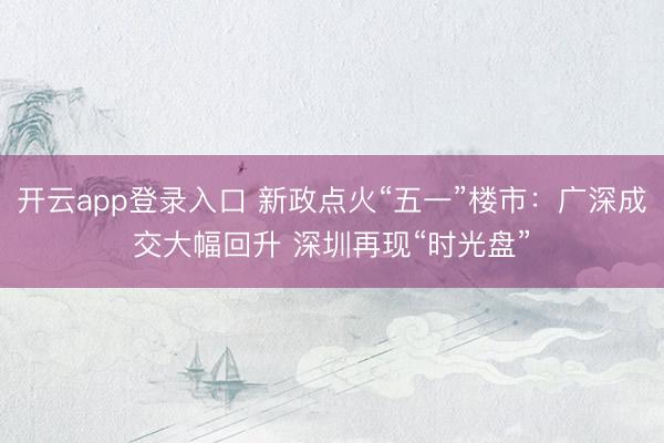 开云app登录入口 新政点火“五一”楼市：广深成交大幅回升 深圳再现“时光盘”