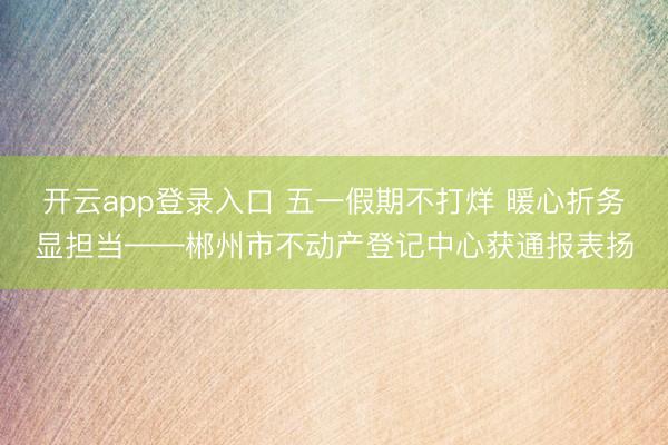 开云app登录入口 五一假期不打烊 暖心折务显担当——郴州市不动产登记中心获通报表扬