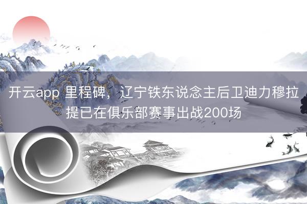 开云app 里程碑，辽宁铁东说念主后卫迪力穆拉提已在俱乐部赛事出战200场