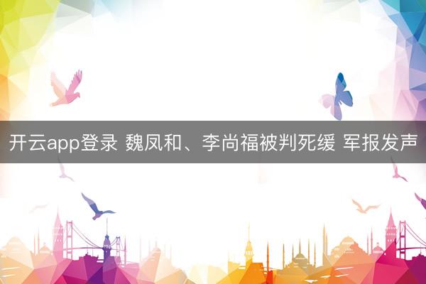开云app登录 魏凤和、李尚福被判死缓 军报发声
