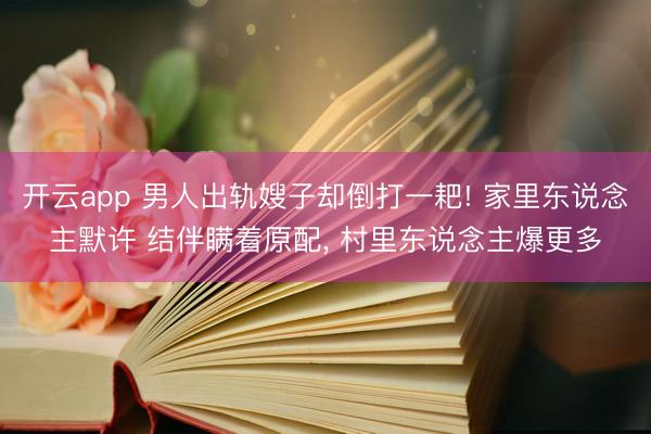 开云app 男人出轨嫂子却倒打一耙! 家里东说念主默许 结伴瞒着原配, 村里东说念主爆更多