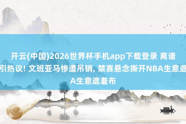 开云(中国)2026世界杯手机app下载登录 离谱判罚引热议! 文班亚马惨遭吊销， 禁赛悬念撕开NBA生意遮羞布