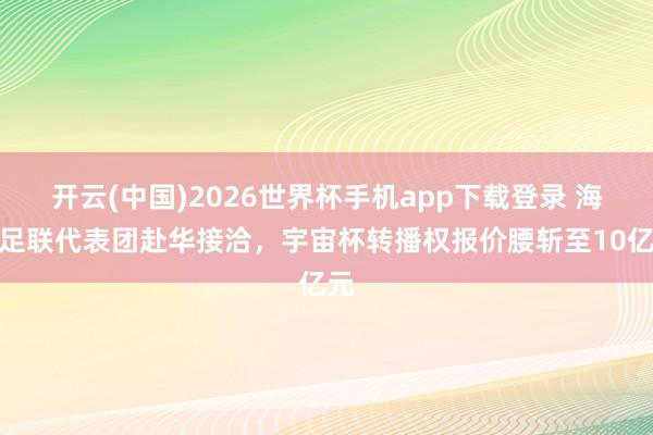 开云(中国)2026世界杯手机app下载登录 海外足联代表团赴华接洽，宇宙杯转播权报价腰斩至10亿元