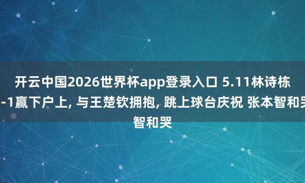 开云中国2026世界杯app登录入口 5.11林诗栋3-1赢下户上， 与王楚钦拥抱， 跳上球台庆祝 张本智和哭