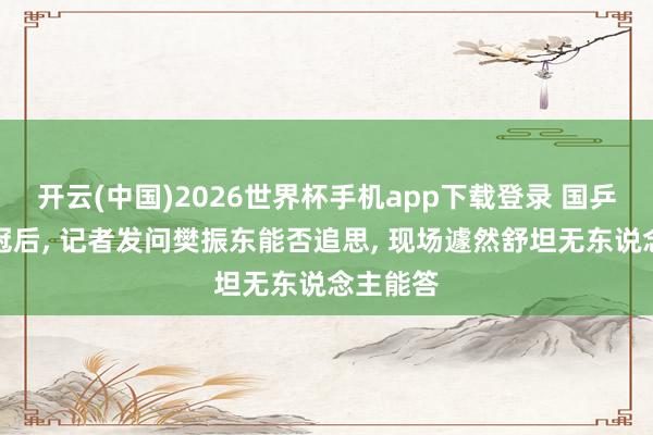 开云(中国)2026世界杯手机app下载登录 国乒男团夺冠后， 记者发问樊振东能否追思， 现场遽然舒坦无东说念主能答