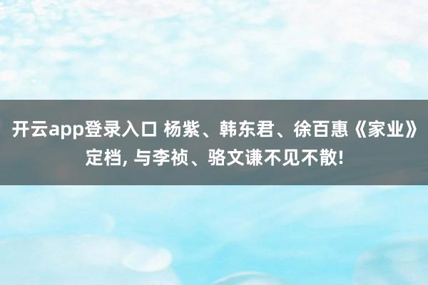 开云app登录入口 杨紫、韩东君、徐百惠《家业》定档， 与李祯、骆文谦不见不散!