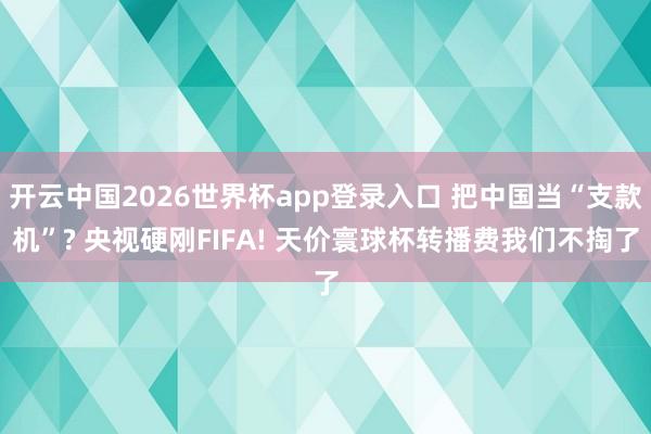 开云中国2026世界杯app登录入口 把中国当“支款机”? 央视硬刚FIFA! 天价寰球杯转播费我们不掏了