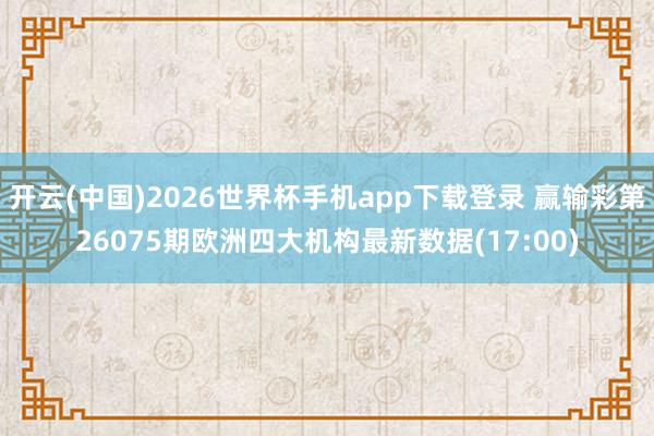 开云(中国)2026世界杯手机app下载登录 赢输彩第26075期欧洲四大机构最新数据(17:00)