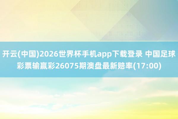 开云(中国)2026世界杯手机app下载登录 中国足球彩票输赢彩26075期澳盘最新赔率(17:00)