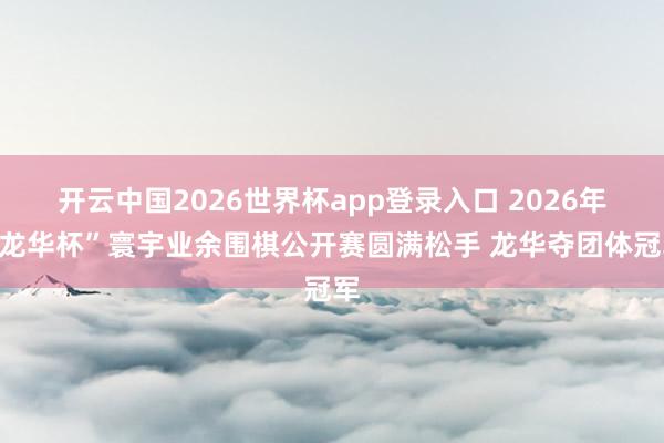 开云中国2026世界杯app登录入口 2026年“龙华杯”寰宇业余围棋公开赛圆满松手 龙华夺团体冠军