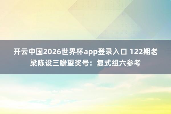 开云中国2026世界杯app登录入口 122期老梁陈设三瞻望奖号：复式组六参考
