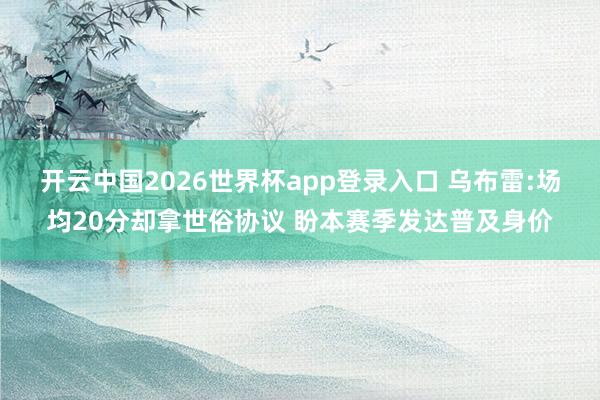开云中国2026世界杯app登录入口 乌布雷:场均20分却拿世俗协议 盼本赛季发达普及身价