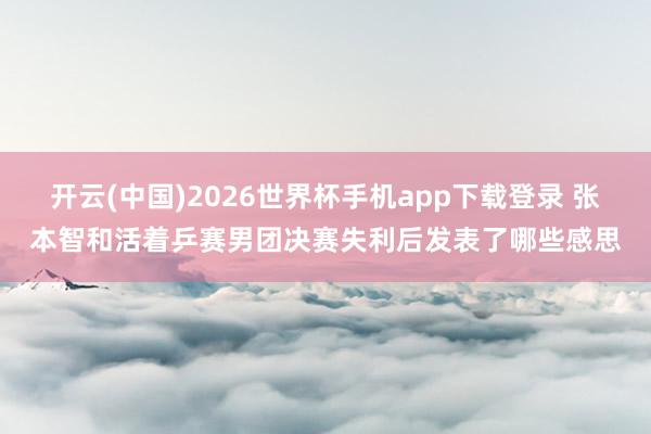 开云(中国)2026世界杯手机app下载登录 张本智和活着乒赛男团决赛失利后发表了哪些感思