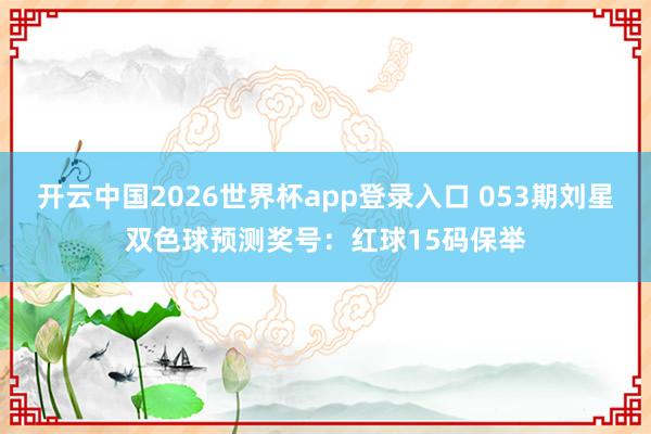 开云中国2026世界杯app登录入口 053期刘星双色球预测奖号：红球15码保举