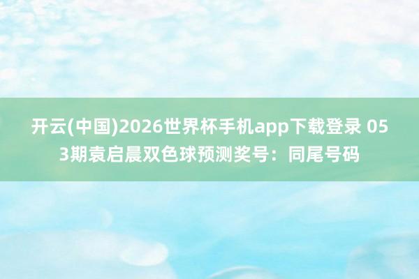 开云(中国)2026世界杯手机app下载登录 053期袁启晨双色球预测奖号：同尾号码