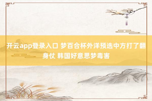 开云app登录入口 梦百合杯外洋预选中方打了翻身仗 韩国好意思梦毒害