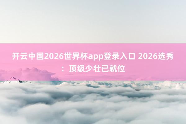 开云中国2026世界杯app登录入口 2026选秀：顶级少壮已就位