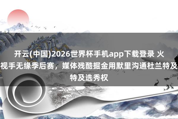 开云(中国)2026世界杯手机app下载登录 火箭不歧视手无缘季后赛，媒体残酷掘金用默里沟通杜兰特及选秀权