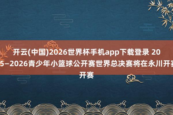 开云(中国)2026世界杯手机app下载登录 2025—2026青少年小篮球公开赛世界总决赛将在永川开赛