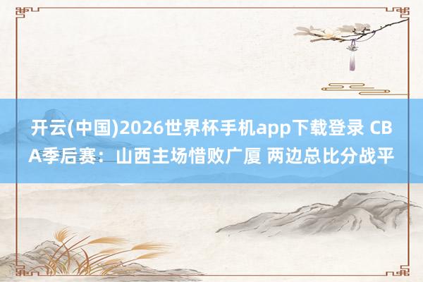 开云(中国)2026世界杯手机app下载登录 CBA季后赛：山西主场惜败广厦 两边总比分战平