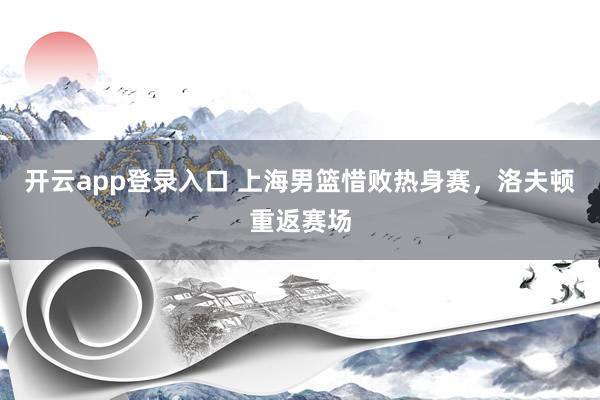 开云app登录入口 上海男篮惜败热身赛，洛夫顿重返赛场