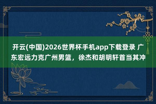 开云(中国)2026世界杯手机app下载登录 广东宏远力克广州男篮，徐杰和胡明轩首当其冲