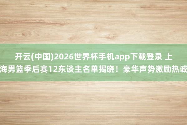 开云(中国)2026世界杯手机app下载登录 上海男篮季后赛12东谈主名单揭晓！豪华声势激励热诚
