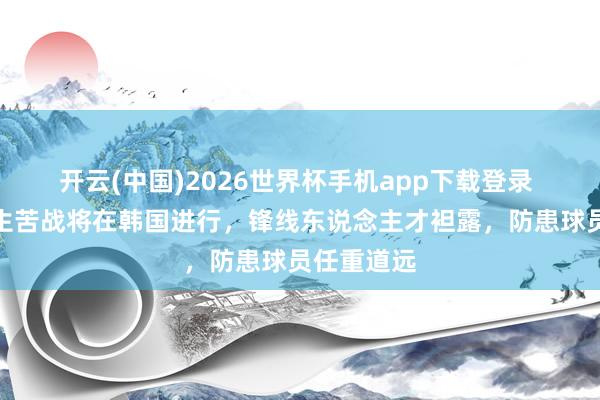 开云(中国)2026世界杯手机app下载登录 中国男篮生苦战将在韩国进行，锋线东说念主才袒露，防患球员任重道远
