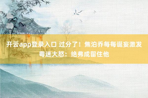 开云app登录入口 过分了！焦泊乔每每诞妄激发粤迷大怒：绝弗成留住他