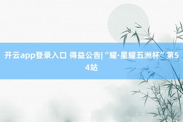 开云app登录入口 得益公告|“耀·星耀五洲杯”第54站