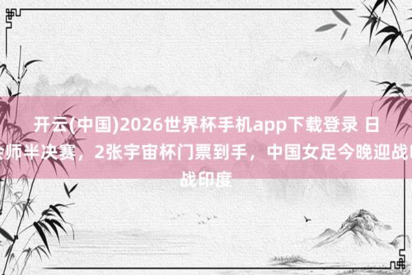 开云(中国)2026世界杯手机app下载登录 日澳会师半决赛，2张宇宙杯门票到手，中国女足今晚迎战印度
