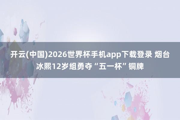 开云(中国)2026世界杯手机app下载登录 烟台冰熙12岁组勇夺“五一杯”铜牌
