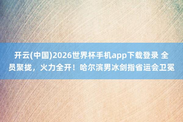 开云(中国)2026世界杯手机app下载登录 全员聚拢，火力全开！哈尔滨男冰剑指省运会卫冕