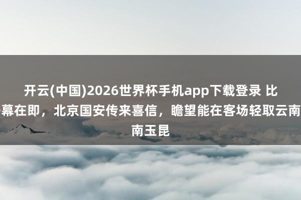 开云(中国)2026世界杯手机app下载登录 比赛开幕在即，北京国安传来喜信，瞻望能在客场轻取云南玉昆