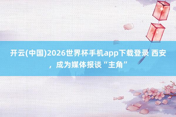 开云(中国)2026世界杯手机app下载登录 西安,成为媒体报谈“主角”