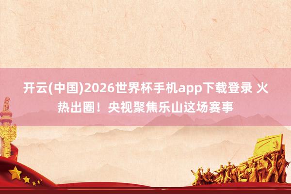 开云(中国)2026世界杯手机app下载登录 火热出圈！央视聚焦乐山这场赛事