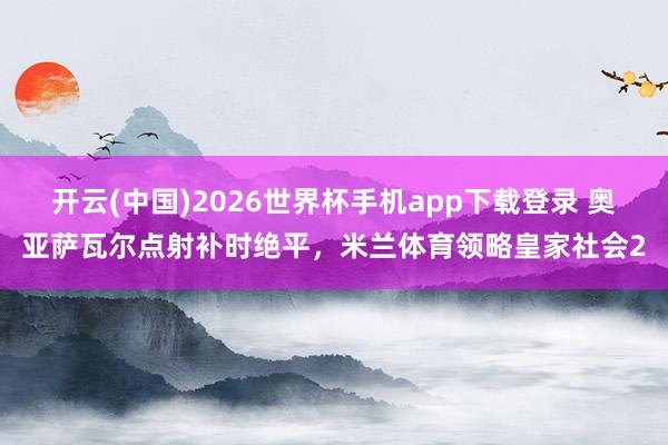 开云(中国)2026世界杯手机app下载登录 奥亚萨瓦尔点射补时绝平，米兰体育领略皇家社会2